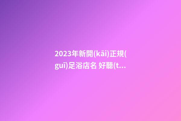2023年新開(kāi)正規(guī)足浴店名 好聽(tīng)吸引人店鋪名,起名之家